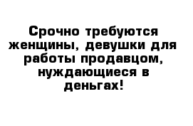 Срочно требуются женщины, девушки для работы продавцом, нуждающиеся в деньгах!